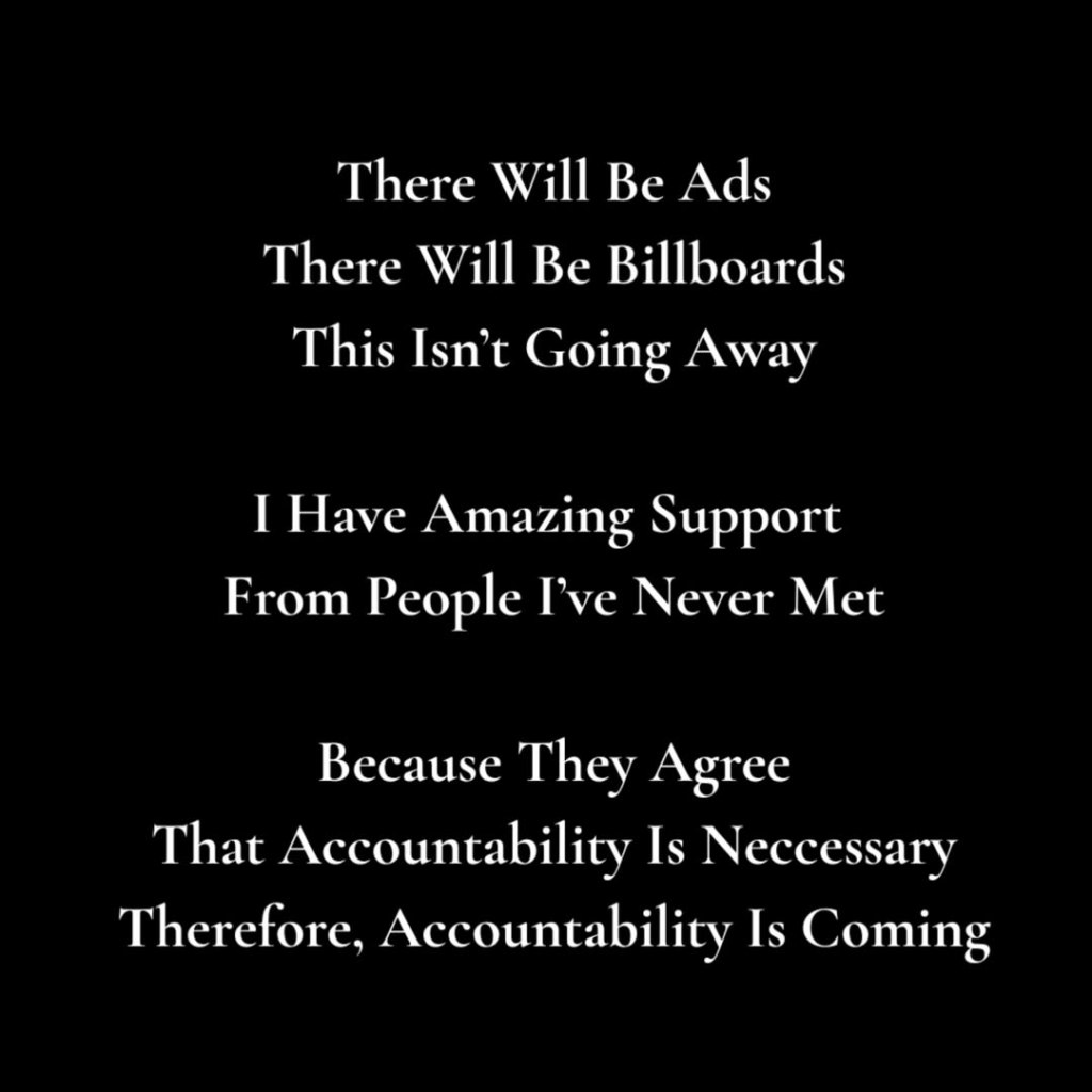 Text on a black background reading, "There Will Be Ads. There Will Be Billboards. This Isn't Going Away. I Have Amazing Support From People I've Never Met. Because They Agree That Accountability Is Necessary. Therefore, Accountability Is Coming."